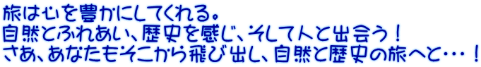 旅は心を豊かにしてくれる。 自然とふれあい、歴史を感じ、そして人と出会う！ さあ、あなたもそこから飛び出し、自然と歴史の旅へと・・・！