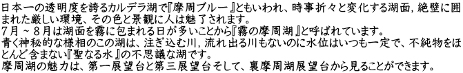 日本一の透明度を誇るカルデラ湖で『摩周ブルー』ともいわれ、時事折々と変化する湖面，絶壁に囲 まれた厳しい環境、その色と景観に人は魅了されます。 ７月～８月は湖面を霧に包まれる日が多いことから『霧の摩周湖』と呼ばれています。 青く神秘的な様相のこの湖は、注ぎ込む川，流れ出る川もないのに水位はいつも一定で、不純物をほ とんど含まない『聖なる水』の不思議な湖です。 摩周湖の魅力は、第一展望台と第三展望台そして、裏摩周湖展望台から見ることができます。