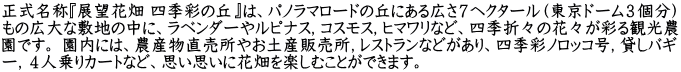正式名称『展望花畑 四季彩の丘』は、パノラマロードの丘にある広さ７ヘクタール（東京ドーム３個分） もの広大な敷地の中に、ラベンダーやルピナス，コスモス，ヒマワリなど、四季折々の花々が彩る観光農 園です。 園内には、農産物直売所やお土産販売所，レストランなどがあり、四季彩ノロッコ号，貸しバギ ー，４人乗りカートなど、思い思いに花畑を楽しむことができます。
