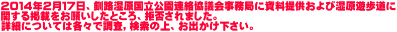 ２０１４年２月１７日、釧路湿原国立公園連絡協議会事務局に資料提供および湿原遊歩道に 関する掲載をお願いしたところ、拒否されました。 詳細については各々で調査，検索の上、お出かけ下さい。