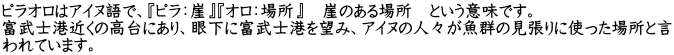 ピラオロはアイヌ語で、『ピラ：崖』『オロ：場所』　崖のある場所　という意味です。 富武士港近くの高台にあり、眼下に富武士港を望み、アイヌの人々が魚群の見張りに使った場所と言 われています。