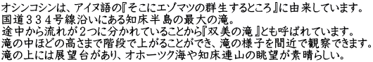 オシンコシンは、アイヌ語の『そこにエゾマツの群生するところ』に由来しています。 国道３３４号線沿いにある知床半島の最大の滝。 途中から流れが２つに分かれていることから『双美の滝』とも呼ばれています。 滝の中ほどの高さまで階段で上がることができ、滝の様子を間近で観察できます。 滝の上には展望台があり、オホーツク海や知床連山の眺望が素晴らしい。
