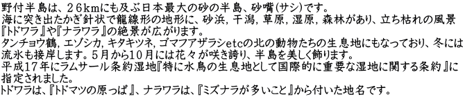 野付半島は、２６ｋｍにも及ぶ日本最大の砂の半島、砂嘴(ｻｼ)です。 海に突き出たかぎ針状で龍線形の地形に、砂浜，干潟，草原，湿原，森林があり、立ち枯れの風景 『トドワラ』や『ナラワラ』の絶景が広がります。 タンチョウ鶴，エゾシカ，キタキツネ，ゴマフアザラシｅｔｃの北の動物たちの生息地にもなっており、冬には 流氷も接岸します。５月から１０月には花々が咲き誇り、半島を美しく飾ります。 平成１７年にラムサール条約湿地『特に水鳥の生息地として国際的に重要な湿地に関する条約』に 指定されました。 トドワラは、『トドマツの原っぱ』、ナラワラは、『ミズナラが多いこと』から付いた地名です。