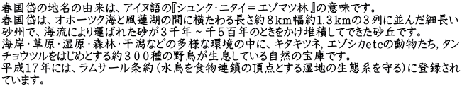 春国岱の地名の由来は、アイヌ語の『シュンク・ニタイ＝エゾマツ林』の意味です。 春国岱は、オホーツク海と風蓮湖の間に横たわる長さ約８ｋｍ幅約１.３ｋｍの３列に並んだ細長い 砂州で、海流により運ばれた砂が３千年～千５百年のときをかけ堆積してできた砂丘です。 海岸・草原・湿原・森林・干潟などの多様な環境の中に、キタキツネ，エゾシカｅｔｃの動物たち，タン チョウツルをはじめとする約３００種の野鳥が生息している自然の宝庫です。 平成１７年には、ラムサール条約（水鳥を食物連鎖の頂点とする湿地の生態系を守る）に登録され ています。