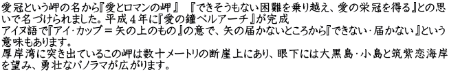 愛冠という岬の名から『愛とロマンの岬』　『できそうもない困難を乗り越え、愛の栄冠を得る』との思 いで名づけられました。平成４年に『愛の鐘ベルアーチ』が完成 アイヌ語で『アイ・カップ＝矢の上のもの』の意で、矢の届かないところから『できない・届かない』という 意味もあります。 厚岸湾に突き出ているこの岬は数十メートリの断崖上にあり、眼下には大黒島・小島と筑紫恋海岸 を望み、勇壮なパノラマが広がります。