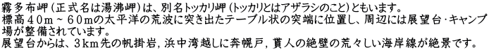 霧多布岬（正式名は湯沸岬）は、別名トッカリ岬（トッカリとはアザラシのこと）ともいます。 標高４０ｍ～６０ｍの太平洋の荒波に突き出たテーブル状の突端に位置し、周辺には展望台・キャンプ 場が整備されています。 展望台からは、３ｋｍ先の帆掛岩，浜中湾越しに奔幌戸，貰人の絶壁の荒々しい海岸線が絶景です。 