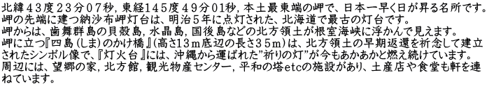 北緯４３度２３分０７秒，東経１４５度４９分０１秒，本土最東端の岬で、日本一早く日が昇る名所です。 岬の先端に建つ納沙布岬灯台は、明治５年に点灯された、北海道で最古の灯台です。 岬からは、歯舞群島の貝殻島，水晶島，国後島などの北方領土が根室海峡に浮かんで見えます。 岬に立つ『四島（しま）のかけ橋』(高さ１３ｍ底辺の長さ３５ｍ）は、北方領土の早期返還を祈念して建立 されたシンボル像で、『灯火台』には、沖縄から運ばれた”祈りの灯”が今もあかあかと燃え続けています。  周辺には、望郷の家，北方館，観光物産センター，平和の塔ｅｔｃの施設があり、土産店や食堂も軒を連 ねています。  　