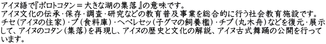 アイヌ語で『ポロトコタン＝大きな湖の集落』の意味です。 アイヌ文化の伝承・保存・調査・研究などの教育普及事業を総合的に行う社会教育施設です。 チセ（アイヌの住家）・プ（食料庫）・ヘペレセッ（子グマの飼養檻）・チプ（丸木舟）などを復元・展示 して、アイヌのコタン（集落）を再現し、アイヌの歴史と文化の解説、アイヌ古式舞踊の公開を行って います。