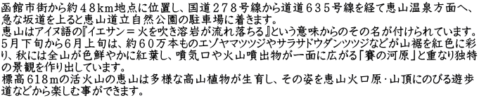 函館市街から約４８ｋｍ地点に位置し、国道２７８号線から道道６３５号線を経て恵山温泉方面へ、 急な坂道を上ると恵山道立自然公園の駐車場に着きます。 恵山はアイヌ語の『イエサン＝火を吹き溶岩が流れ落ちる』という意味からのその名が付けられています。 ５月下旬から６月上旬は、約６０万本ものエゾヤマツツジやサラサドウダンツツジなどが山裾を紅色に彩 り、秋には全山が色鮮やかに紅葉し、噴気口や火山噴出物が一面に広がる「賽の河原」と重なり独特 の景観を作り出しています。 標高６１８ｍの活火山の恵山は多様な高山植物が生育し、その姿を恵山火口原・山頂にのびる遊歩 道などから楽しむ事ができます。