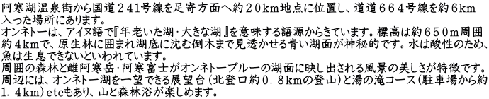 阿寒湖温泉街から国道２４１号線を足寄方面へ約２０ｋｍ地点に位置し、道道６６４号線を約６ｋｍ 入った場所にあります。 オンネトーは、アイヌ語で『年老いた湖・大きな湖』を意味する語源からきています。標高は約６５０ｍ周囲 約４ｋｍで、原生林に囲まれ湖底に沈む倒木まで見透かせる青い湖面が神秘的です。水は酸性のため、 魚は生息できないといわれています。 周囲の森林と雌阿寒岳・阿寒富士がオンネトーブルーの湖面に映し出される風景の美しさが特徴です。 周辺には、オンネトー湖を一望できる展望台（北登口約０．８ｋｍの登山）と湯の滝コース（駐車場から約 １．４ｋｍ）ｅｔｃもあり、山と森林浴が楽しめます。