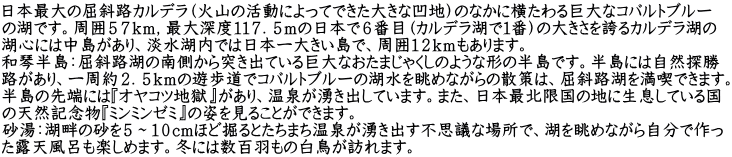 日本最大の屈斜路カルデラ（火山の活動によってできた大きな凹地）のなかに横たわる巨大なコバルトブルー の湖です。周囲５７ｋｍ，最大深度１１７．５ｍの日本で６番目（カルデラ湖で１番）の大きさを誇るカルデラ湖の 湖心には中島があり、淡水湖内では日本一大きい島で、周囲１２ｋｍもあります。 和琴半島：屈斜路湖の南側から突き出ている巨大なおたまじゃくしのような形の半島です。半島には自然探勝 路があり、一周約２．５ｋｍの遊歩道でコバルトブルーの湖水を眺めながらの散策は、屈斜路湖を満喫できます。 半島の先端には『オヤコツ地獄』があり、温泉が湧き出しています。また、日本最北限国の地に生息している国 の天然記念物『ミンミンゼミ』の姿を見ることができます。 砂湯：湖畔の砂を５～１０cmほど掘るとたちまち温泉が湧き出す不思議な場所で、湖を眺めながら自分で作っ た露天風呂も楽しめます。冬には数百羽もの白鳥が訪れます。