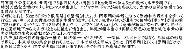 阿寒国立公園にあり、北海道で５番目に大きい周囲３０ｋｍ最深水位４５ｍの淡水カルデラ湖です。 特別天然記念物のマリモやヒメマスが生息し、エゾマツやトドマツが森を形成して、太古の自然を実感できる 素晴らしい所です。 湖畔には約１．５ｋｍの『ボッケ散策路』が整備されたおり、阿寒湖の岸辺に沿って原始林の森の中を歩いて 行くと、森・湖・火山の野生の楽園を体感できます。そして、硫黄の匂いが鼻をつく独特な『ボッケ』が目の前 に現れます。ボッケとは、アイヌ語の『煮え立つ＝ポフケ（泥火山）』という意味が語源となっています。熱せら れた泥が地下から火山ガスとともに絶えず噴き出し、熱泥が積み重なり異様な灰色の光景と硫化水素の異 臭が地球の生命の鼓動となって伝わってきます。 『マリモ』は淡水性の緑藻の一種で、球状体一つがマリモの　一個体　というわけではなく、糸状体の形態 で暮らし、本来球状の集合体は作りません。日本で球状を形成するのは、『阿寒湖』と『小川原湖』だけで、 見た目は柔らかそうですが実際には硬い藻であり、チクチクとした感触があります。