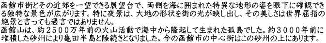 函館市街とその近郊を一望できる展望台で、両側を海に囲まれた特異な地形の姿を眼下に確認でき る独特な景色が広がります。特に夜景は、大地の形状を街の光が映し出し、その美しさは世界屈指の 絶景と言っても過言ではありません。 函館山は、約２５００万年前の火山活動で海中から隆起して生まれた孤島でした。約３０００年前に 堆積した砂州により亀田半島と陸続きとなりました。今の函館市の中心街はこの砂州の上にあります。