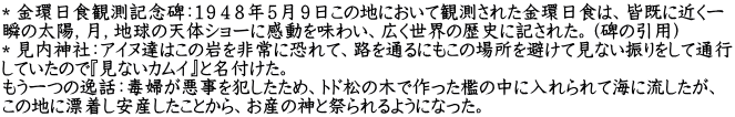＊金環日食観測記念碑：１９４８年５月９日この地において観測された金環日食は、皆既に近く一 瞬の太陽，月，地球の天体ショーに感動を味わい、広く世界の歴史に記された。（碑の引用） ＊見内神社：アイヌ達はこの岩を非常に恐れて、路を通るにもこの場所を避けて見ない振りをして通行 していたので『見ないカムイ』と名付けた。 もう一つの逸話：毒婦が悪事を犯したため、トド松の木で作った檻の中に入れられて海に流したが、 この地に漂着し安産したことから、お産の神と祭られるようになった。