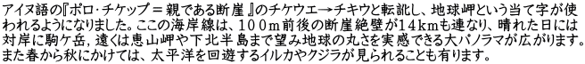 アイヌ語の『ポロ・チケップ＝親である断崖』のチケウエ→チキウと転訛し、地球岬という当て字が使 われるようになりました。ここの海岸線は、１００ｍ前後の断崖絶壁が１４ｋｍも連なり、晴れた日には 対岸に駒ケ岳，遠くは恵山岬や下北半島まで望み地球の丸さを実感できる大パノラマが広がります。 また春から秋にかけては、太平洋を回遊するイルカやクジラが見られることも有ります。