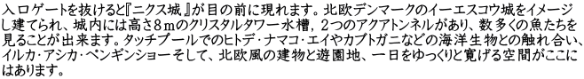 入口ゲートを抜けると『ニクス城』が目の前に現れます。北欧デンマークのイーエスコウ城をイメージ し建てられ、城内には高さ８ｍのクリスタルタワー水槽，２つのアクアトンネルがあり、数多くの魚たちを 見ることが出来ます。タッチプールでのヒトデ・ナマコ・エイやカブトガニなどの海洋生物との触れ合い、 イルカ・アシカ・ペンギンショーそして、北欧風の建物と遊園地、一日をゆっくりと寛げる空間がここに はあります。
