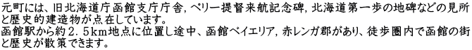 元町には、旧北海道庁函館支庁庁舎，ペリー提督来航記念碑，北海道第一歩の地碑などの見所 と歴史的建造物が点在しています。 函館駅から約２．５ｋｍ地点に位置し途中、函館ベイエリア，赤レンガ郡があり、徒歩圏内で函館の街 と歴史が散策できます。