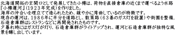 北海道開拓の玄関口として発展してきた小樽は、荷物を直接倉庫の近くまで運べるよう水路 『小樽運河』（１９２３年完成）を作りました。 海岸の沖合いを埋立てて造られたため、緩やかに湾曲しているのが特徴です。 現存の運河は、１９８６年に半分を道路とし、散策路（６３基のガス灯を設置）や街園を整備， 石造倉庫群はレストランなどに再開発されたものです。 夕暮れ時にはガス灯が灯り、石造倉庫群がライトアップされ、運河と石造倉庫群が独特な風 景を醸し出しています。