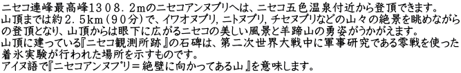 ニセコ連峰最高峰１３０８．２ｍのニセコアンヌプリへは、ニセコ五色温泉付近から登頂できます。 山頂までは約２．５ｋｍ（９０分）で、イワオヌプリ，ニトヌプリ，チセヌプリなどの山々の絶景を眺めながら の登頂となり、山頂からは眼下に広がるニセコの美しい風景と羊蹄山の勇姿がうかがえます。 山頂に建っている『ニセコ観測所跡』の石碑は、第二次世界大戦中に軍事研究である零戦を使った 着氷実験が行われた場所を示すものです。 アイヌ語で『ﾆｾｺｱﾝﾇﾌﾟﾘ＝絶壁に向かってある山』を意味します。