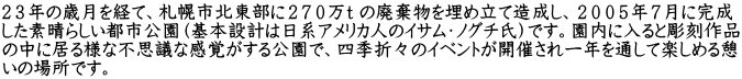 ２３年の歳月を経て、札幌市北東部に２７０万ｔ の廃棄物を埋め立て造成し、２００５年７月に完成 した素晴らしい都市公園（基本設計は日系アメリカ人のイサム・ノグチ氏）です。園内に入ると彫刻作品 の中に居る様な不思議な感覚がする公園で、四季折々のイベントが開催され一年を通して楽しめる憩 いの場所です。