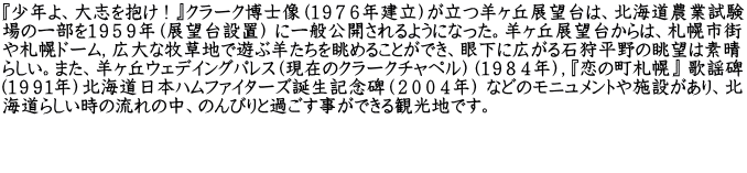 『少年よ、大志を抱け ! 』クラーク博士像（１９７６年建立）が立つ羊ヶ丘展望台は、北海道農業試験 場の一部を１９５９年（展望台設置） に一般公開されるようになった。羊ヶ丘展望台からは、札幌市街 や札幌ドーム，広大な牧草地で遊ぶ羊たちを眺めることができ、眼下に広がる石狩平野の眺望は素晴 らしい。また、羊ヶ丘ウェデイングパレス（現在のクラークチャペル）（１９８４年），『恋の町札幌』 歌謡碑 （１９９１年）北海道日本ハムファイターズ誕生記念碑（２００４年） などのモニュメントや施設があり、北 海道らしい時の流れの中、のんびりと過ごす事ができる観光地です。   