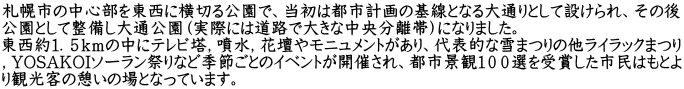 札幌市の中心部を東西に横切る公園で、当初は都市計画の基線となる大通りとして設けられ、その後 公園として整備し大通公園（実際には道路で大きな中央分離帯）になりました。 東西約１．５ｋｍの中にテレビ塔，噴水，花壇やモニュメントがあり、代表的な雪まつりの他ライラックまつり ，YOSAKOIソーラン祭りなど季節ごとのイベントが開催され、都市景観１００選を受賞した市民はもとよ り観光客の憩いの場となっています。