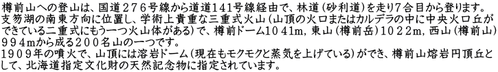 樽前山への登山は、国道２７６号線から道道１４１号線経由で、林道（砂利道）を走り７合目から登ります。 支笏湖の南東方向に位置し、学術上貴重な三重式火山（山頂の火口またはカルデラの中に中央火口丘が できている二重式にもう一つ火山体がある）で、樽前ドーム１０４１ｍ，東山（樽前岳）１０２２ｍ，西山（樽前山） ９９４ｍから成る２００名山の一つです。 １９０９年の噴火で、山頂には溶岩ドーム（現在もモクモクと蒸気を上げている）ができ、樽前山熔岩円頂丘と して、北海道指定文化財の天然記念物に指定されています。