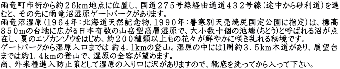 雨竜町市街から約２６ｋｍ地点に位置し、国道２７５号線経由道道４３２号線（途中から砂利道）を進 むと、その先に雨竜沼湿原ゲートパークがあります。 雨竜沼湿原（１９６４年：北海道天然記念物，１９９０年：暑寒別天売焼尻国定公園に指定）は、標高 ８５０ｍの台地に広がる日本有数の山岳型高層湿原で、大小数十個の池塘(ちとう)と呼ばれる沼が点 在し、夏のエゾカンゾウをはじめ、約２００種類以上もの花々が鮮やかに咲き乱れる秘境です。 ゲートパークから湿原入口までは 約４．１ｋｍの登山。湿原の中には１周約３．５ｋｍ木道があり、展望台 までは約１．４ｋｍの登山で、湿原の全容が望めます。 尚、外来種進入防止策として湿原の入り口に沢がありますので、靴底を洗ってから入って下さい。