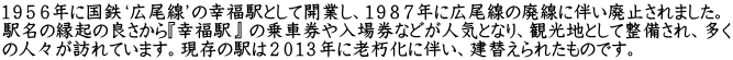 １９５６年に国鉄‘広尾線’の幸福駅として開業し、１９８７年に広尾線の廃線に伴い廃止されました。 駅名の縁起の良さから『幸福駅』 の乗車券や入場券などが人気となり、観光地として整備され、多く の人々が訪れています。現存の駅は２０１３年に老朽化に伴い、建替えられたものです。