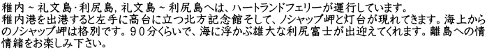 稚内～礼文島・利尻島，礼文島～利尻島へは、ハートランドフェリーが運行しています。 稚内港を出港すると左手に高台に立つ北方記念館そして、ノシャップ岬と灯台が現れてきます。海上から のノシャップ岬は格別です。９０分くらいで、海に浮かぶ雄大な利尻富士が出迎えてくれます。離島への情 情緒をお楽しみ下さい。