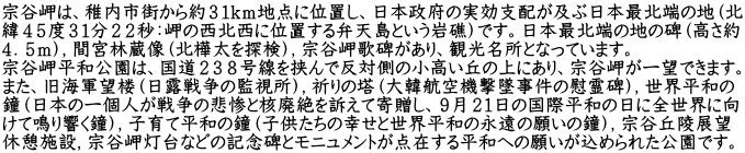 宗谷岬は、稚内市街から約３１ｋｍ地点に位置し、日本政府の実効支配が及ぶ日本最北端の地（北 緯４５度３１分２２秒：岬の西北西に位置する弁天島という岩礁）です。日本最北端の地の碑（高さ約 ４．５ｍ），間宮林蔵像（北樺太を探検），宗谷岬歌碑があり、観光名所となっています。 宗谷岬平和公園は、国道２３８号線を挟んで反対側の小高い丘の上にあり、宗谷岬が一望できます。 また、旧海軍望楼（日露戦争の監視所），祈りの塔（大韓航空機撃墜事件の慰霊碑），世界平和の 鐘（日本の一個人が戦争の悲惨と核廃絶を訴えて寄贈し、９月２１日の国際平和の日に全世界に向 けて鳴り響く鐘），子育て平和の鐘（子供たちの幸せと世界平和の永遠の願いの鐘），宗谷丘陵展望 休憩施設，宗谷岬灯台などの記念碑とモニュメントが点在する平和への願いが込められた公園です。