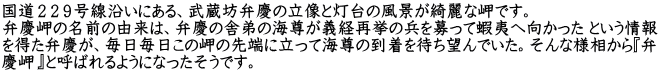 国道２２９号線沿いにある、武蔵坊弁慶の立像と灯台の風景が綺麗な岬です。 弁慶岬の名前の由来は、弁慶の舎弟の海尊が義経再挙の兵を募って蝦夷へ向かった という情報 を得た弁慶が、毎日毎日この岬の先端に立って海尊の到着を待ち望んでいた。そんな様相から『弁 慶岬』と呼ばれるようになったそうです。